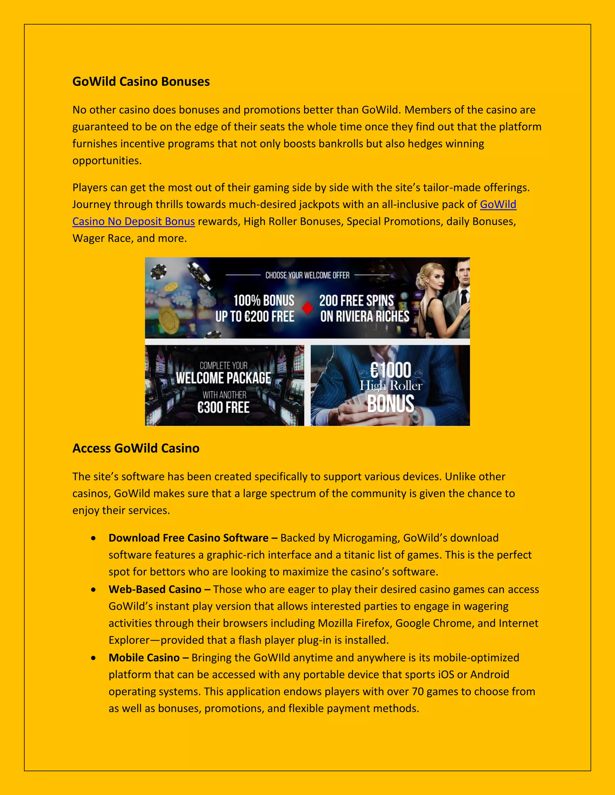 GoWild Casino Bonuses
No other casino does bonuses and promotions better than GoWild. Members of the casino are
guaranteed to be on the edge of their seats the whole time once they find out that the platform
furnishes incentive programs that not only boosts bankrolls but also hedges winning
opportunities.
Players can get the most out of their gaming side by side with the site’s tailor-made offerings.
Journey through thrills towards much-desired jackpots with an all-inclusive pack of GoWild
Casino No Deposit Bonus rewards, High Roller Bonuses, Special Promotions, daily Bonuses,
Wager Race, and more.
Access GoWild Casino
The site’s software has been created specifically to support various devices. Unlike other
casinos, GoWild makes sure that a large spectrum of the community is given the chance to
enjoy their services.
 Download Free Casino Software – Backed by Microgaming, GoWild’s download
software features a graphic-rich interface and a titanic list of games. This is the perfect
spot for bettors who are looking to maximize the casino’s software.
 Web-Based Casino – Those who are eager to play their desired casino games can access
GoWild’s instant play version that allows interested parties to engage in wagering
activities through their browsers including Mozilla Firefox, Google Chrome, and Internet
Explorer—provided that a flash player plug-in is installed.
 Mobile Casino – Bringing the GoWIld anytime and anywhere is its mobile-optimized
platform that can be accessed with any portable device that sports iOS or Android
operating systems. This application endows players with over 70 games to choose from
as well as bonuses, promotions, and flexible payment methods.
 