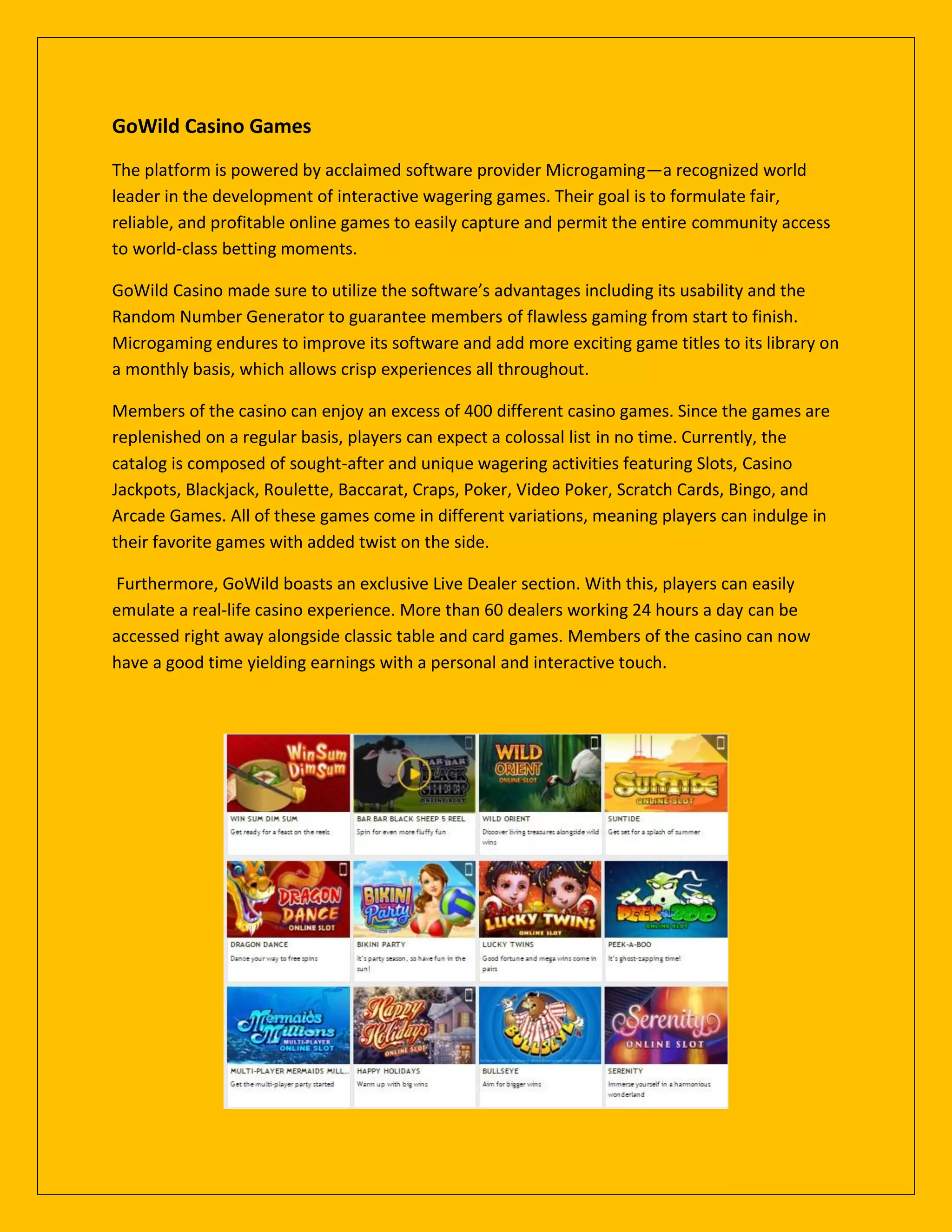 GoWild Casino Games
The platform is powered by acclaimed software provider Microgaming—a recognized world
leader in the development of interactive wagering games. Their goal is to formulate fair,
reliable, and profitable online games to easily capture and permit the entire community access
to world-class betting moments.
GoWild Casino made sure to utilize the software’s advantages including its usability and the
Random Number Generator to guarantee members of flawless gaming from start to finish.
Microgaming endures to improve its software and add more exciting game titles to its library on
a monthly basis, which allows crisp experiences all throughout.
Members of the casino can enjoy an excess of 400 different casino games. Since the games are
replenished on a regular basis, players can expect a colossal list in no time. Currently, the
catalog is composed of sought-after and unique wagering activities featuring Slots, Casino
Jackpots, Blackjack, Roulette, Baccarat, Craps, Poker, Video Poker, Scratch Cards, Bingo, and
Arcade Games. All of these games come in different variations, meaning players can indulge in
their favorite games with added twist on the side.
Furthermore, GoWild boasts an exclusive Live Dealer section. With this, players can easily
emulate a real-life casino experience. More than 60 dealers working 24 hours a day can be
accessed right away alongside classic table and card games. Members of the casino can now
have a good time yielding earnings with a personal and interactive touch.
 