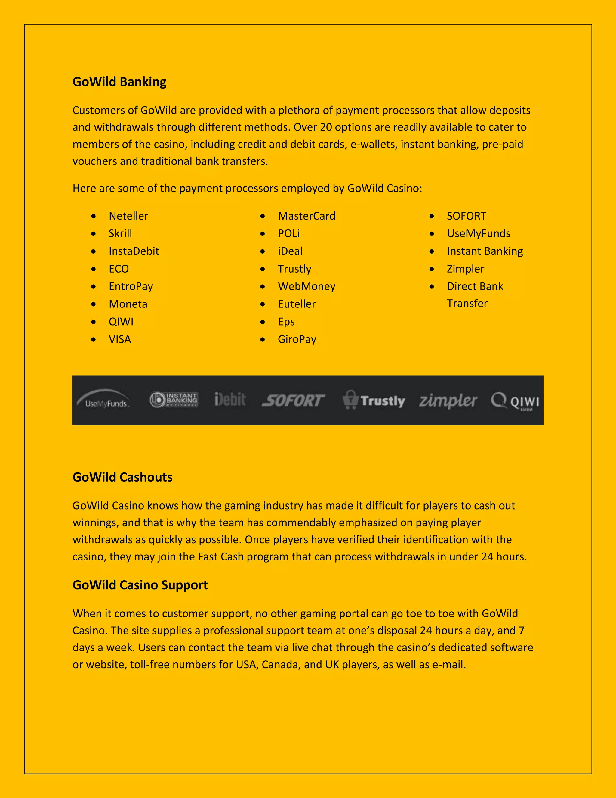 GoWild Banking
Customers of GoWild are provided with a plethora of payment processors that allow deposits
and withdrawals through different methods. Over 20 options are readily available to cater to
members of the casino, including credit and debit cards, e-wallets, instant banking, pre-paid
vouchers and traditional bank transfers.
Here are some of the payment processors employed by GoWild Casino:
 Neteller
 Skrill
 InstaDebit
 ECO
 EntroPay
 Moneta
 QIWI
 VISA
 MasterCard
 POLi
 iDeal
 Trustly
 WebMoney
 Euteller
 Eps
 GiroPay
 SOFORT
 UseMyFunds
 Instant Banking
 Zimpler
 Direct Bank
Transfer
GoWild Cashouts
GoWild Casino knows how the gaming industry has made it difficult for players to cash out
winnings, and that is why the team has commendably emphasized on paying player
withdrawals as quickly as possible. Once players have verified their identification with the
casino, they may join the Fast Cash program that can process withdrawals in under 24 hours.
GoWild Casino Support
When it comes to customer support, no other gaming portal can go toe to toe with GoWild
Casino. The site supplies a professional support team at one’s disposal 24 hours a day, and 7
days a week. Users can contact the team via live chat through the casino’s dedicated software
or website, toll-free numbers for USA, Canada, and UK players, as well as e-mail.
 