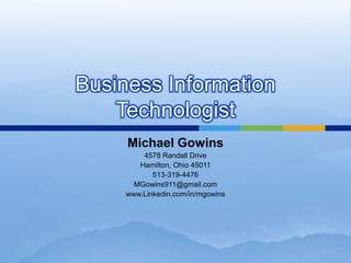 Business Information
    Technologist
     Michael Gowins
         4578 Randall Drive
        Hamilton, Ohio 45011
            513-319-4476
       MGowins911@gmail.com
     www.Linkedin.com/in/mgowins
 