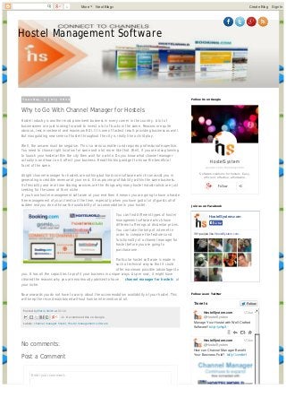 Hostel Management Software
T u e s d a y , 1 J u l y 2 0 1 4
Posted by Marie Smith at 02:10
Labels: channel manager hostel, Hostel management software
Why to Go With Channel Manager for Hostels
Hostel industry is another most prominent business in every corner in the country. A lot of
businessmen are just looking forward to invest a lot of bucks in the same. Reasons are quite
obvious, less investment and maximum ROI. It is one of fastest result providing business as well.
But inaugurating new series of hostel throughout the city is really like a child play.
Well, the answer must be negative. This is a serious matter and requires professional expertise.
You need to choose right location for same and a lot more like that. Well, if you are also planning
to launch your hostel within the city then wait for a while. Do you know what channel manager
actually is and how can it affect your business. Read this blog and get to know the beneficial
facet of the same.
Alright channel manager for hostels are nothing but hard core software which can assist you in
generating incredible revenue at your end. It has proven profitability within the same business.
Its flexibility and real time sharing services are the things why many hostel industrialists are just
seeking for the same at their niche.
if you have hostel management software at your end then it means you are going to have a hassle
free management of your clients all the time, especially when you have god a lot of guests all of
sudden and you do not know the availability of accommodation in your hostel.
You can find different types of hostel
management software which have
different offerings at dissimilar prices.
You can take the help of internet in
order to compare the features and
functionality of a channel manager for
hostel before you are going to
purchase one.
Particular hostel software is made in
such a technical way so that it could
offer maximum possible advantages to
you. It has all the capacities to profit your business in unique ways. As per now, it might have
cleared the reasons why you are enormously advised to have channel manager for hostels at
your niche.
Now onwards you do not have to worry about the accommodation availability at your hostel. This
will keep the record maintained without human intervention at all.
+1 Recommend this on Google
Enter your comment...
Comment as: Google Account
No comments:
Post a Comment
HostelSystem
google.com/+hostelsystem
Software solutions for hostels. Easy,
efficient, effective, affordable.
Follow +1
Follow Us on Google
HostelSystem.com
361 people like HostelSystem.com.
LikeLike
Join us on Facebook
Manage Your Hostel with Well-Crafted
Software!! bit.ly/1jzfsyX
HostelSystem.com
@HostelSystem
How can Channel Manager Benefit
Your Business Fold? bit.ly/1vzrdbH
HostelSystem.com
@HostelSystem
17 Jun
17 Jun
Tweets FollowFollow
Follow us on Twitter
1 More Next Blog» Create Blog Sign In
Generated with www.html-to-pdf.net Page 1 / 2
 