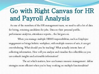 Go with Right Canvas for HR
and Payroll Analysis
As one of the members of the HR management team, we need to sift a lot of data
for hiring, retaining candidates for jobs. Data on their personal profile,
performance analytics, attendance reports… the list goes on.
When you manage multiple HRMS responsibilities, such as Employee
engagement or brings holistic workplace, with multiple sources of acts, it can get
overwhelming. What should you be tracking? What actually intents here of
collecting information. How will you analyze and visualize the collectibles so you
can unleash insights and actionable information?
The act which matters, how can human resource management define
strategies more efficient when you’re busy working on multiple functionalities?
 