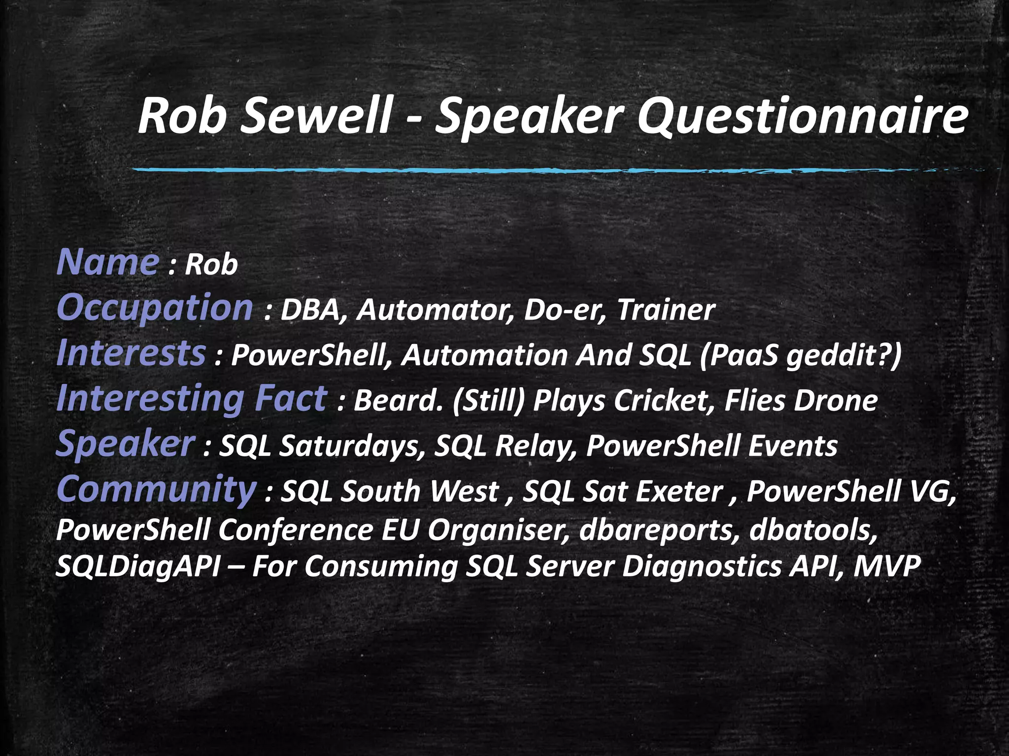 Rob Sewell - Speaker Questionnaire
Name : Rob
Occupation : DBA, Automator, Do-er, Trainer
Interests : PowerShell, Automation And SQL (PaaS geddit?)
Interesting Fact : Beard. (Still) Plays Cricket, Flies Drone
Speaker : SQL Saturdays, SQL Relay, PowerShell Events
Community : SQL South West , SQL Sat Exeter , PowerShell VG,
PowerShell Conference EU Organiser, dbareports, dbatools,
SQLDiagAPI – For Consuming SQL Server Diagnostics API, MVP