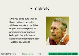 Simplicity
"Are you quite sure that all
those bells and whistles,
all those wonderful facilities
of your so-called powerful
programming languages,
belong to the solution set
rather than the problem set?"
- Edsger W. Dijkstra
Go with the Flow Nicola Larosa 14/35
 