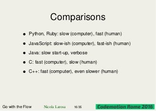 Comparisons
Go with the Flow Nicola Larosa 16/35
Python, Ruby: slow (computer), fast (human)
JavaScript: slow-ish (computer), fast-ish (human)
Java: slow start-up, verbose
C: fast (computer), slow (human)
C++: fast (computer), even slower (human)
 