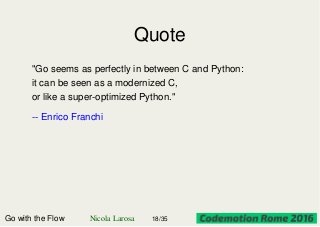 Quote
"Go seems as perfectly in between C and Python:
it can be seen as a modernized C,
or like a super-optimized Python."
-- Enrico Franchi
Go with the Flow Nicola Larosa 18/35
 