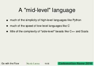 A "mid-level" language
Go with the Flow Nicola Larosa 19/35
much of the simplicity of high-level languages like Python
much of the speed of low-level languages like C
little of the complexity of "side-level" beasts like C++ and Scala
 