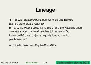 Lineage
"In 1960, language experts from America and Europe
teamed up to create Algol 60.
In 1970, the Algol tree split into the C and the Pascal branch.
~40 years later, the two branches join again in Go.
Let's see if Go can enjoy an equally long run as its
predecessors!"
-- Robert Griesemer, GopherCon 2015
Go with the Flow Nicola Larosa 20/35
 