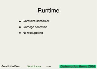 Runtime
Go with the Flow Nicola Larosa 22/35
Goroutine scheduler
Garbage collection
Network polling
 