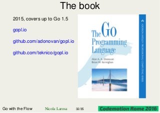 The book
2015, covers up to Go 1.5
gopl.io
github.com/adonovan/gopl.io
github.com/teknico/gopl.io
Go with the Flow Nicola Larosa 32/35
 
