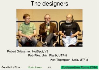 The designers
Robert Griesemer: HotSpot, V8
Rob Pike: Unix, Plan9, UTF-8
Ken Thompson: Unix, UTF-8
Go with the Flow Nicola Larosa 5/35
 
