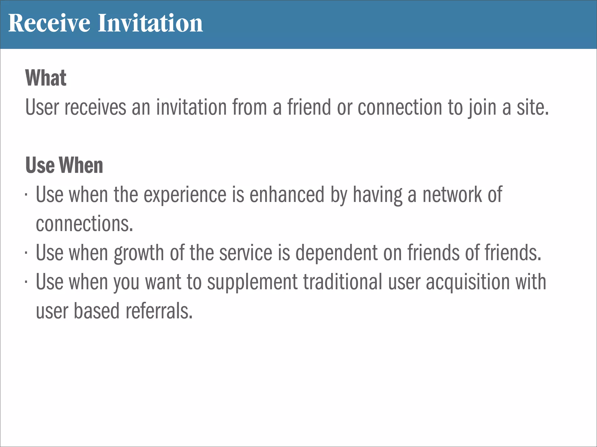 Receive Invitation
 What
 User receives an invitation from a friend or connection to join a site.

 Use When
 • Use when the experience is enhanced by having a network of
   connections.
 • Use when growth of the service is dependent on friends of friends.
 • Use when you want to supplement traditional user acquisition with
   user based referrals.
 
