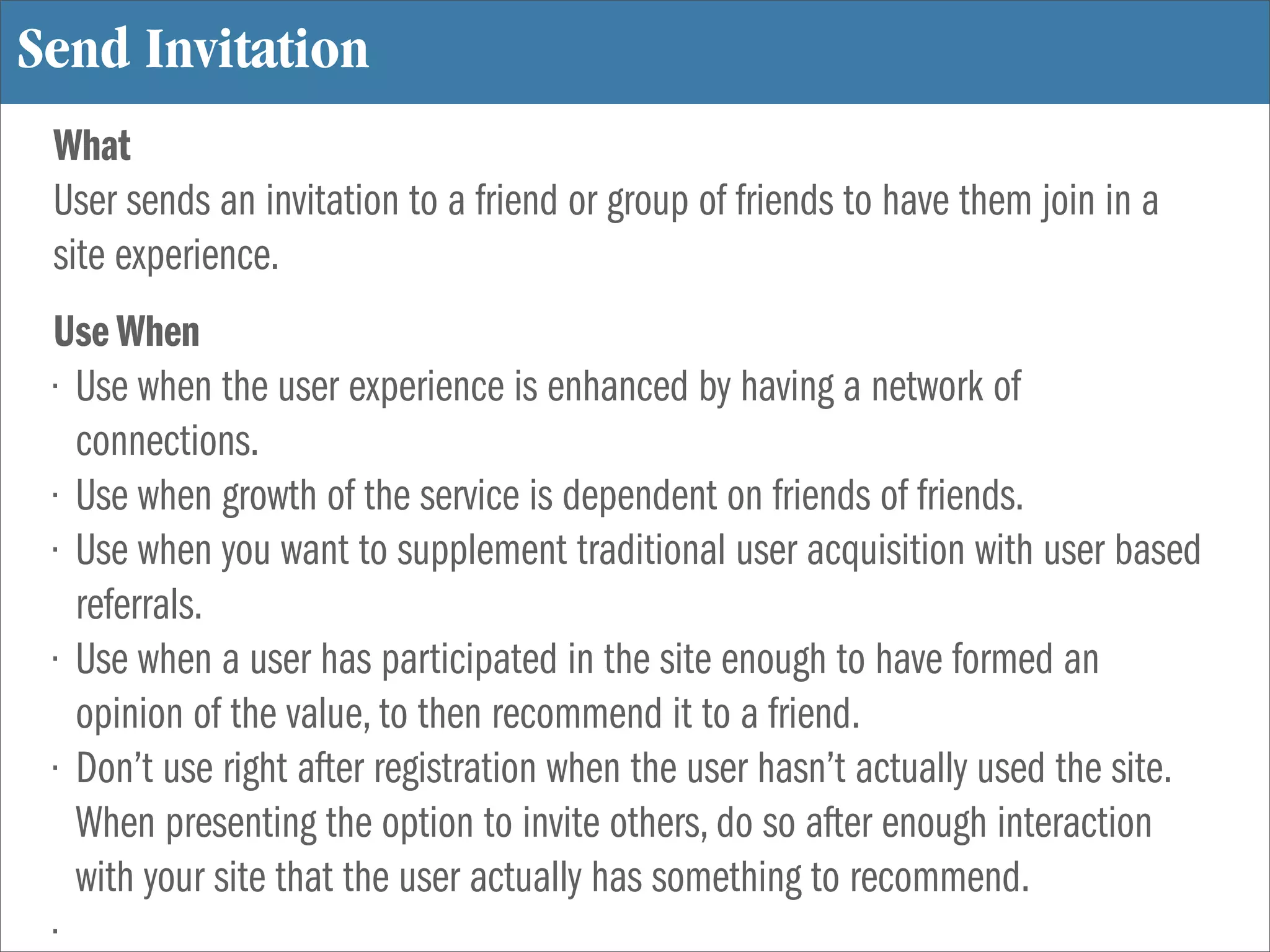 Send Invitation
 What
 User sends an invitation to a friend or group of friends to have them join in a
 site experience.
 Use When
 • Use when the user experience is enhanced by having a network of
   connections.
 • Use when growth of the service is dependent on friends of friends.
 • Use when you want to supplement traditional user acquisition with user based
   referrals.
 • Use when a user has participated in the site enough to have formed an
   opinion of the value, to then recommend it to a friend.
 • Don’t use right after registration when the user hasn’t actually used the site.
   When presenting the option to invite others, do so after enough interaction
   with your site that the user actually has something to recommend.
 •
 