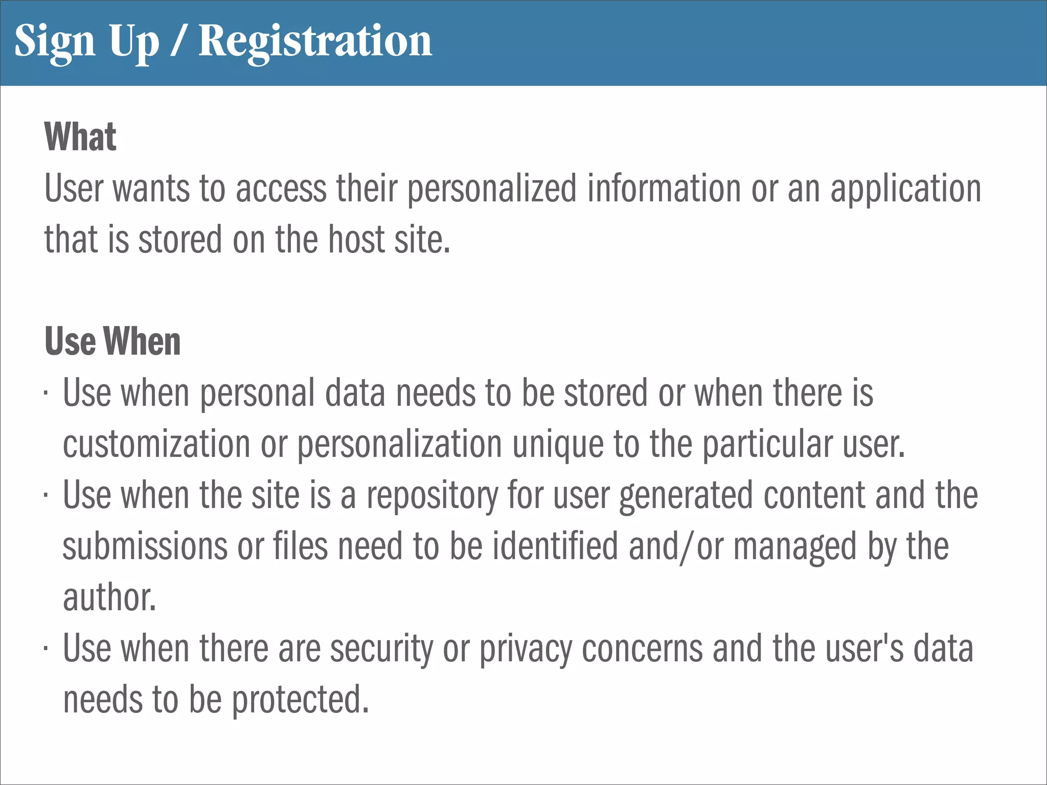 Sign Up / Registration
 What
 User wants to access their personalized information or an application
 that is stored on the host site.

 Use When
 • Use when personal data needs to be stored or when there is
   customization or personalization unique to the particular user.
 • Use when the site is a repository for user generated content and the
   submissions or les need to be identi ed and/or managed by the
   author.
 • Use when there are security or privacy concerns and the user's data
   needs to be protected.
 