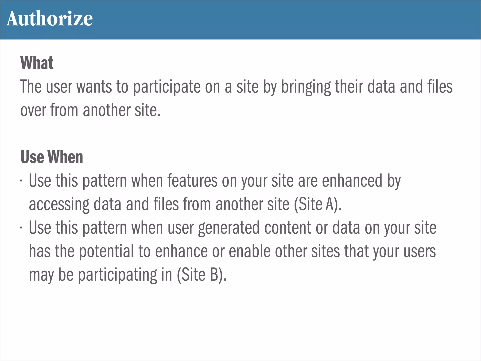 Authorize
 What
 The user wants to participate on a site by bringing their data and les
 over from another site.

 Use When
 • Use this pattern when features on your site are enhanced by
   accessing data and les from another site (Site A).
 • Use this pattern when user generated content or data on your site
   has the potential to enhance or enable other sites that your users
   may be participating in (Site B).
 