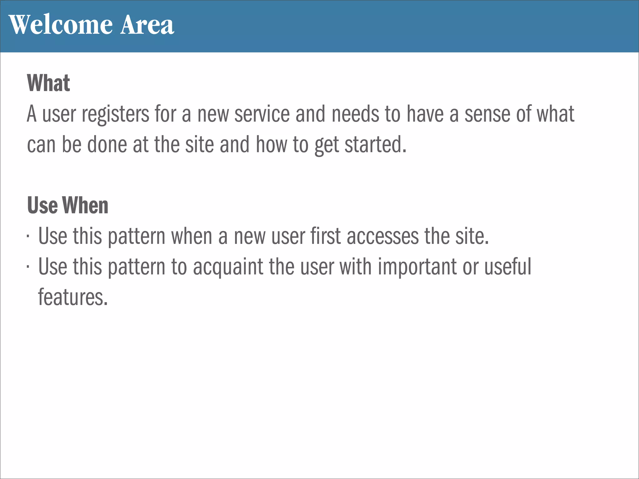Welcome Area
 What
 A user registers for a new service and needs to have a sense of what
 can be done at the site and how to get started.

 Use When
 • Use this pattern when a new user rst accesses the site.
 • Use this pattern to acquaint the user with important or useful
   features.
 