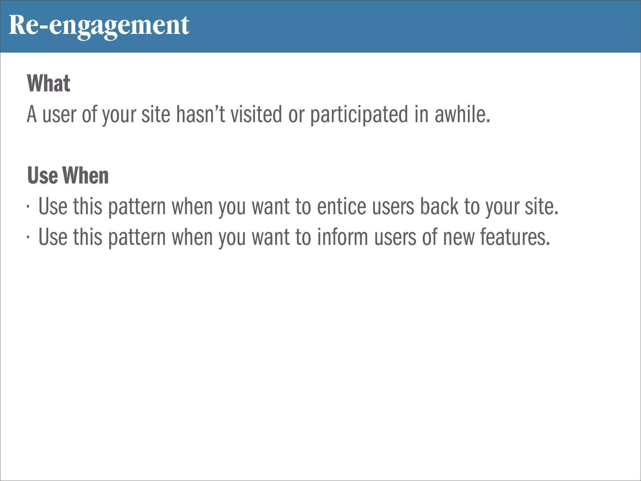 Re-engagement
 What
 A user of your site hasn’t visited or participated in awhile.

 Use When
 • Use this pattern when you want to entice users back to your site.
 • Use this pattern when you want to inform users of new features.
 