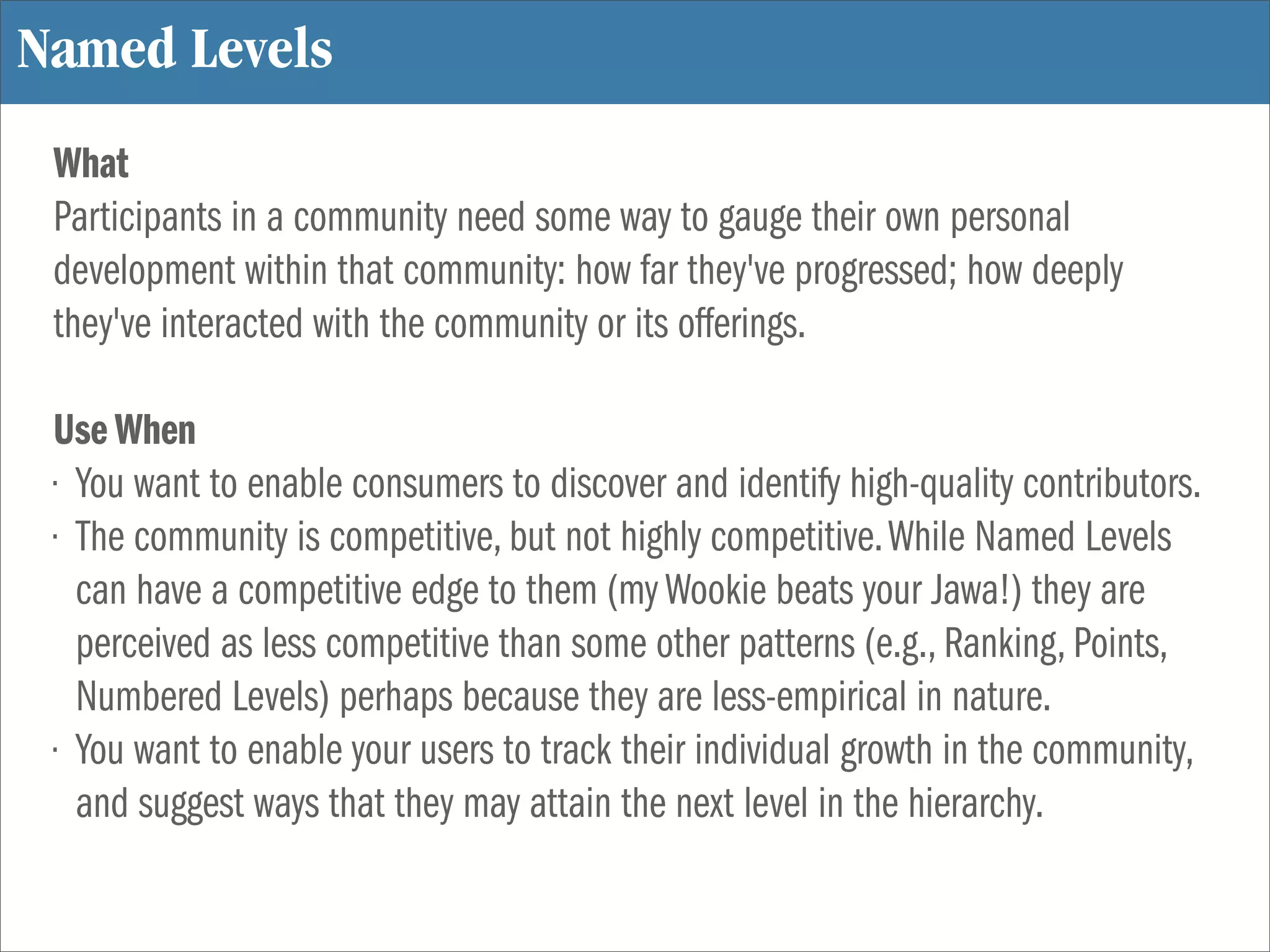 Named Levels
 What
 Participants in a community need some way to gauge their own personal
 development within that community: how far they've progressed; how deeply
 they've interacted with the community or its offerings.

 Use When
 • You want to enable consumers to discover and identify high-quality contributors.
 • The community is competitive, but not highly competitive. While Named Levels
   can have a competitive edge to them (my Wookie beats your Jawa!) they are
   perceived as less competitive than some other patterns (e.g., Ranking, Points,
   Numbered Levels) perhaps because they are less-empirical in nature.
 • You want to enable your users to track their individual growth in the community,
   and suggest ways that they may attain the next level in the hierarchy.
 