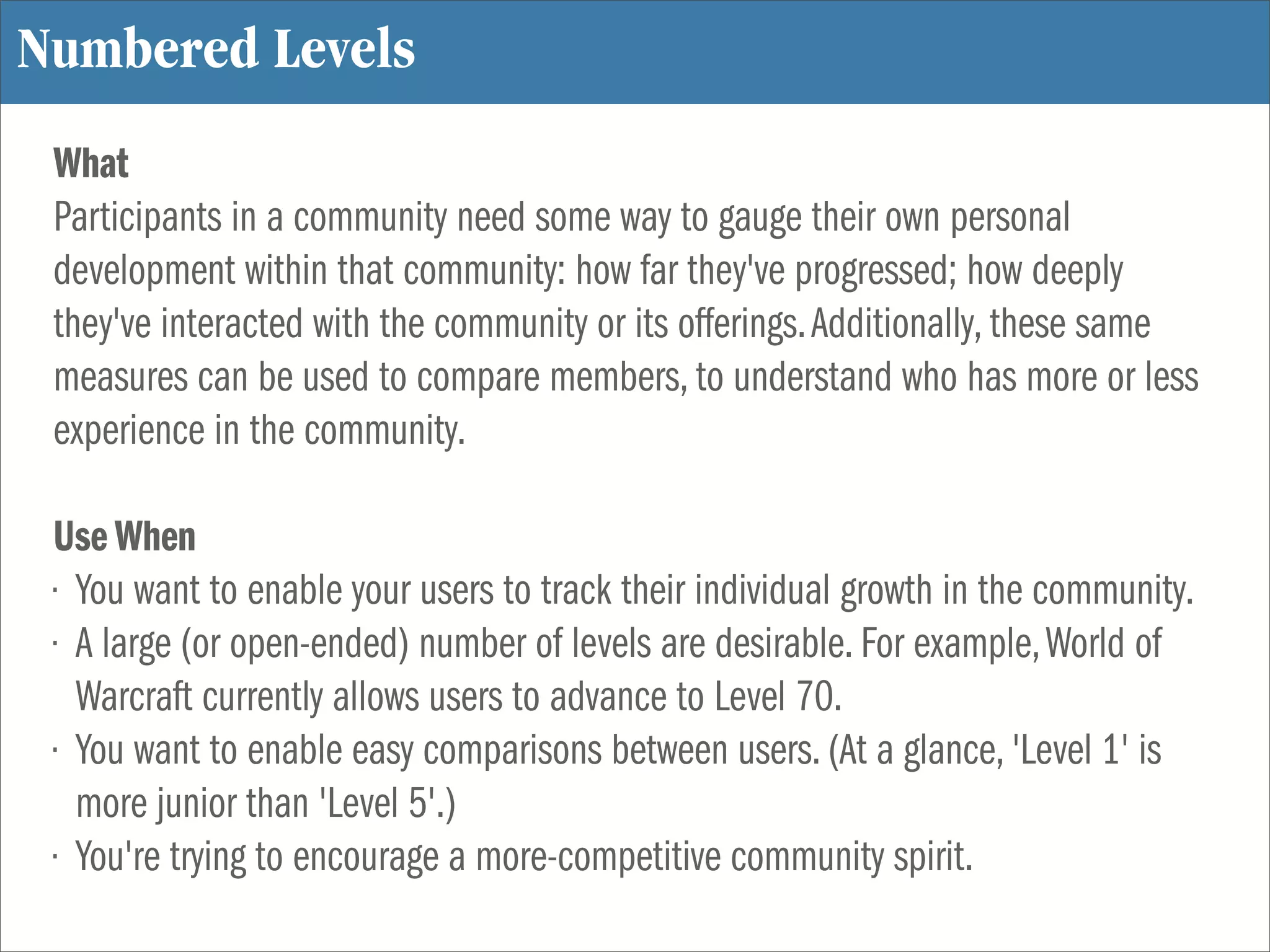 Numbered Levels
 What
 Participants in a community need some way to gauge their own personal
 development within that community: how far they've progressed; how deeply
 they've interacted with the community or its offerings. Additionally, these same
 measures can be used to compare members, to understand who has more or less
 experience in the community.

 Use When
 • You want to enable your users to track their individual growth in the community.
 • A large (or open-ended) number of levels are desirable. For example, World of
   Warcraft currently allows users to advance to Level 70.
 • You want to enable easy comparisons between users. (At a glance, 'Level 1' is
   more junior than 'Level 5'.)
 • You're trying to encourage a more-competitive community spirit.
 