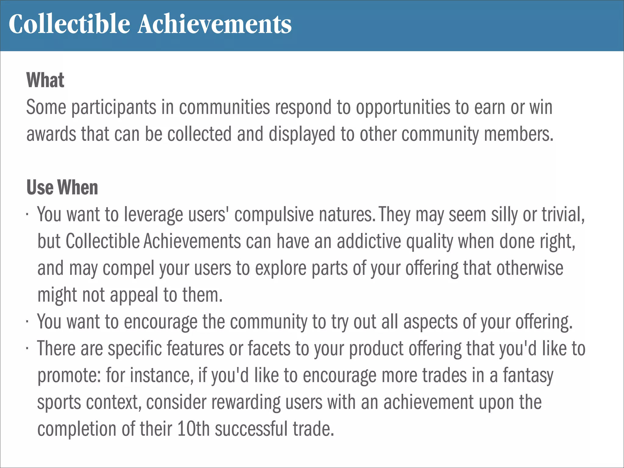 Collectible Achievements
 What
 Some participants in communities respond to opportunities to earn or win
 awards that can be collected and displayed to other community members.

 Use When
 • You want to leverage users' compulsive natures. They may seem silly or trivial,
   but Collectible Achievements can have an addictive quality when done right,
   and may compel your users to explore parts of your offering that otherwise
   might not appeal to them.
 • You want to encourage the community to try out all aspects of your offering.
 • There are speci c features or facets to your product offering that you'd like to
   promote: for instance, if you'd like to encourage more trades in a fantasy
   sports context, consider rewarding users with an achievement upon the
   completion of their 10th successful trade.
 
