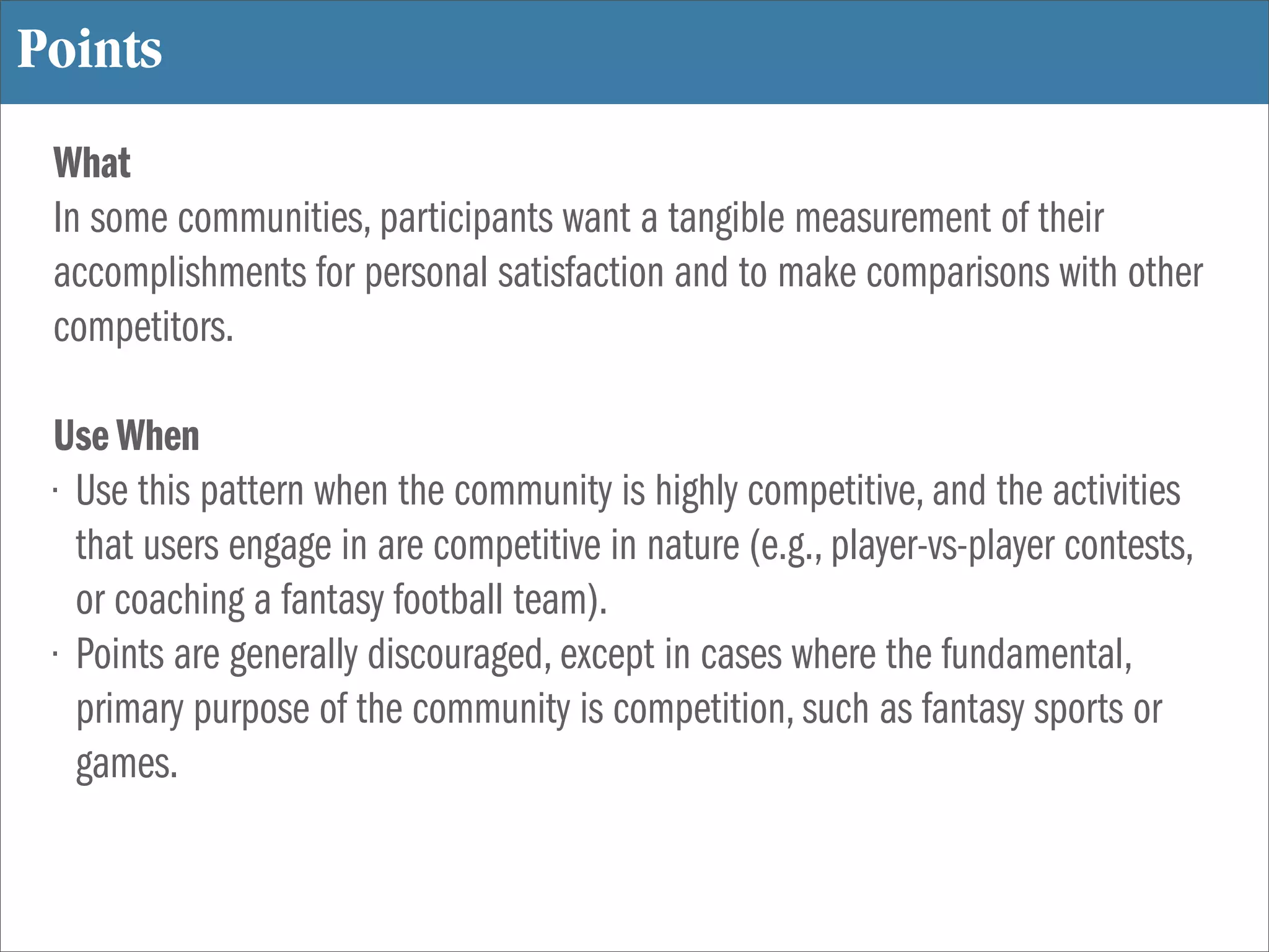 Points
 What
 In some communities, participants want a tangible measurement of their
 accomplishments for personal satisfaction and to make comparisons with other
 competitors.

 Use When
 • Use this pattern when the community is highly competitive, and the activities
   that users engage in are competitive in nature (e.g., player-vs-player contests,
   or coaching a fantasy football team).
 • Points are generally discouraged, except in cases where the fundamental,
   primary purpose of the community is competition, such as fantasy sports or
   games.
 