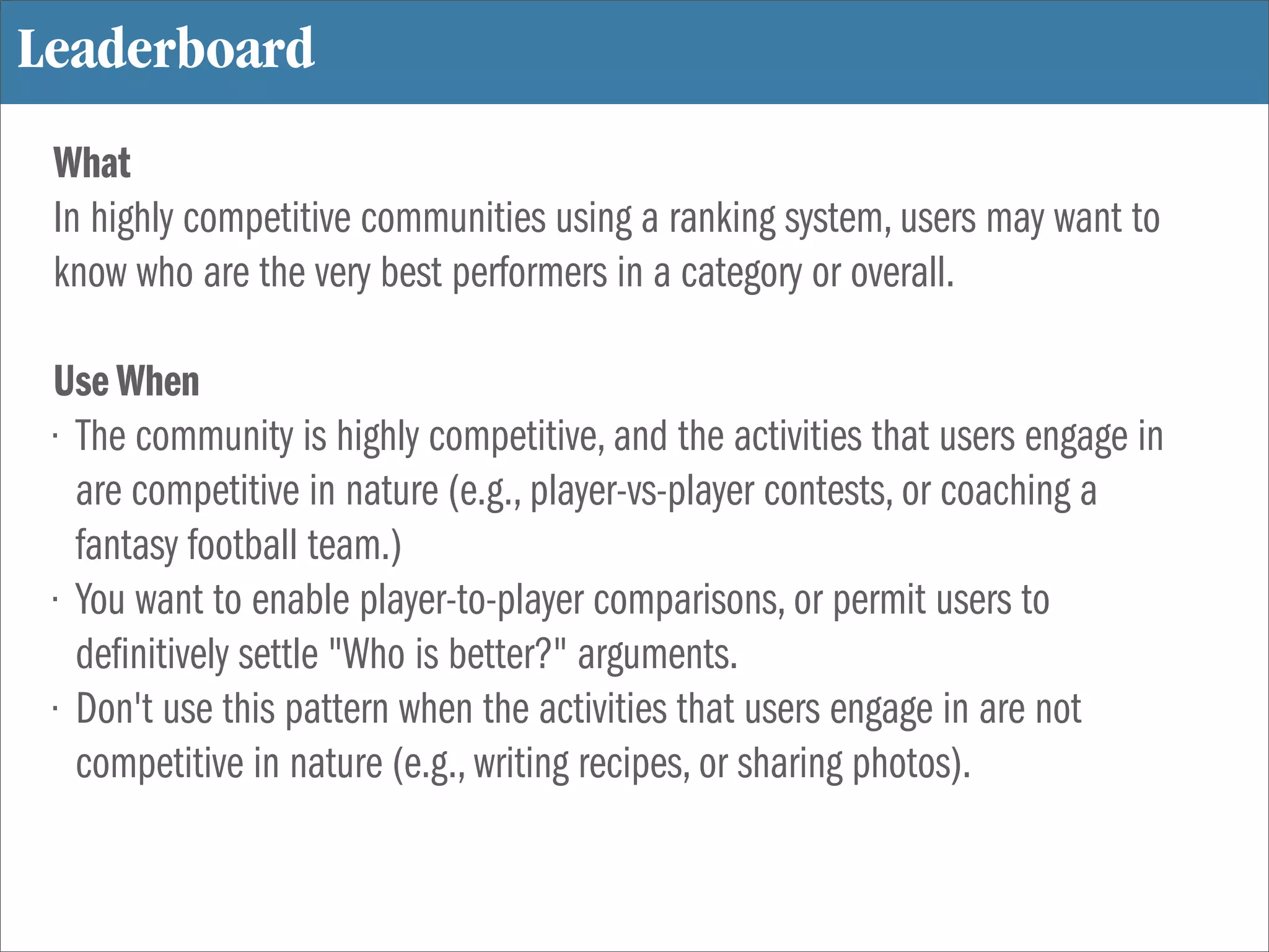 Leaderboard
 What
 In highly competitive communities using a ranking system, users may want to
 know who are the very best performers in a category or overall.

 Use When
 • The community is highly competitive, and the activities that users engage in
   are competitive in nature (e.g., player-vs-player contests, or coaching a
   fantasy football team.)
 • You want to enable player-to-player comparisons, or permit users to
   de nitively settle "Who is better?" arguments.
 • Don't use this pattern when the activities that users engage in are not
   competitive in nature (e.g., writing recipes, or sharing photos).
 