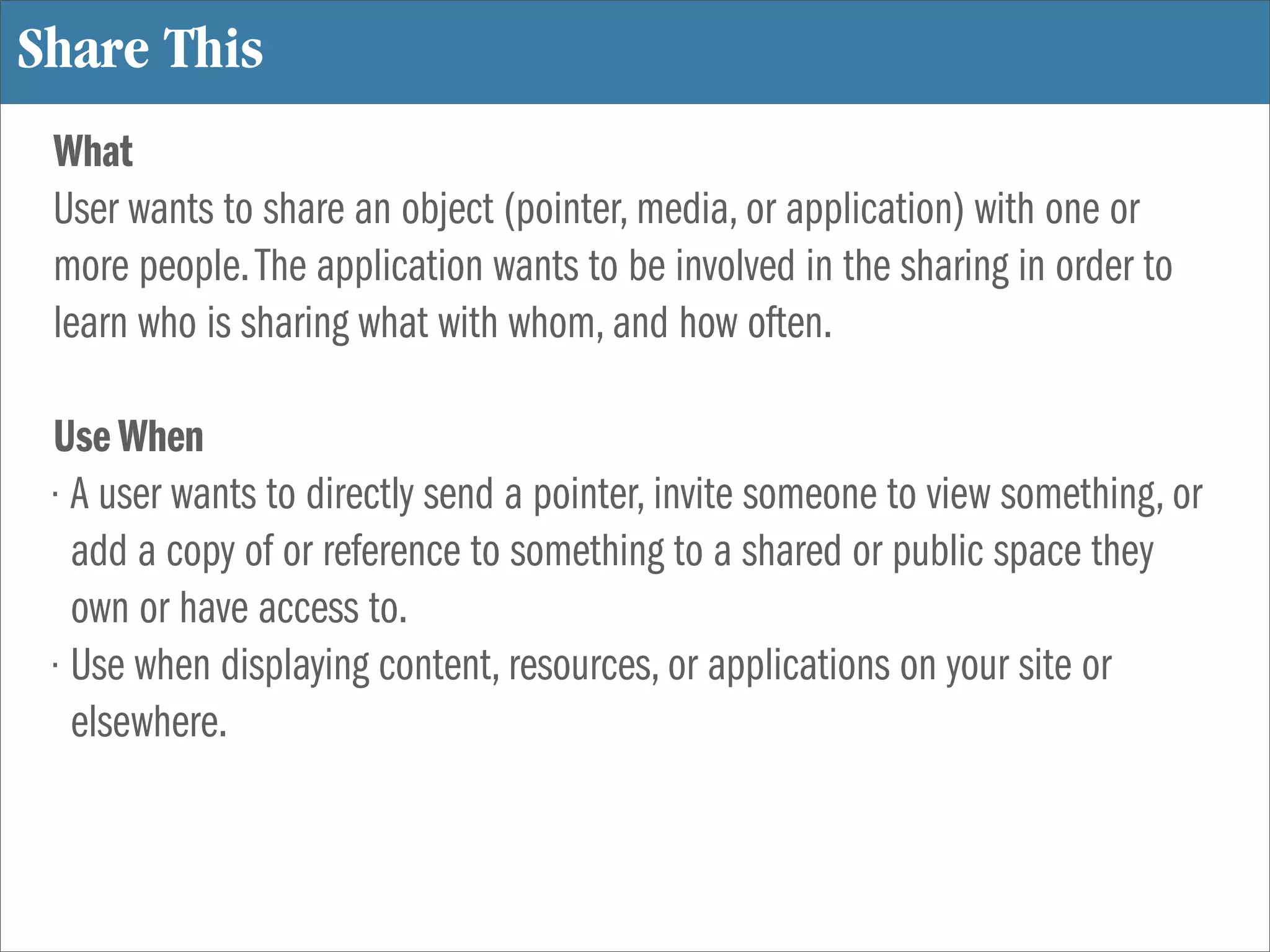 Share This
 What
 User wants to share an object (pointer, media, or application) with one or
 more people. The application wants to be involved in the sharing in order to
 learn who is sharing what with whom, and how often.

 Use When
 • A user wants to directly send a pointer, invite someone to view something, or
   add a copy of or reference to something to a shared or public space they
   own or have access to.
 • Use when displaying content, resources, or applications on your site or
   elsewhere.
 