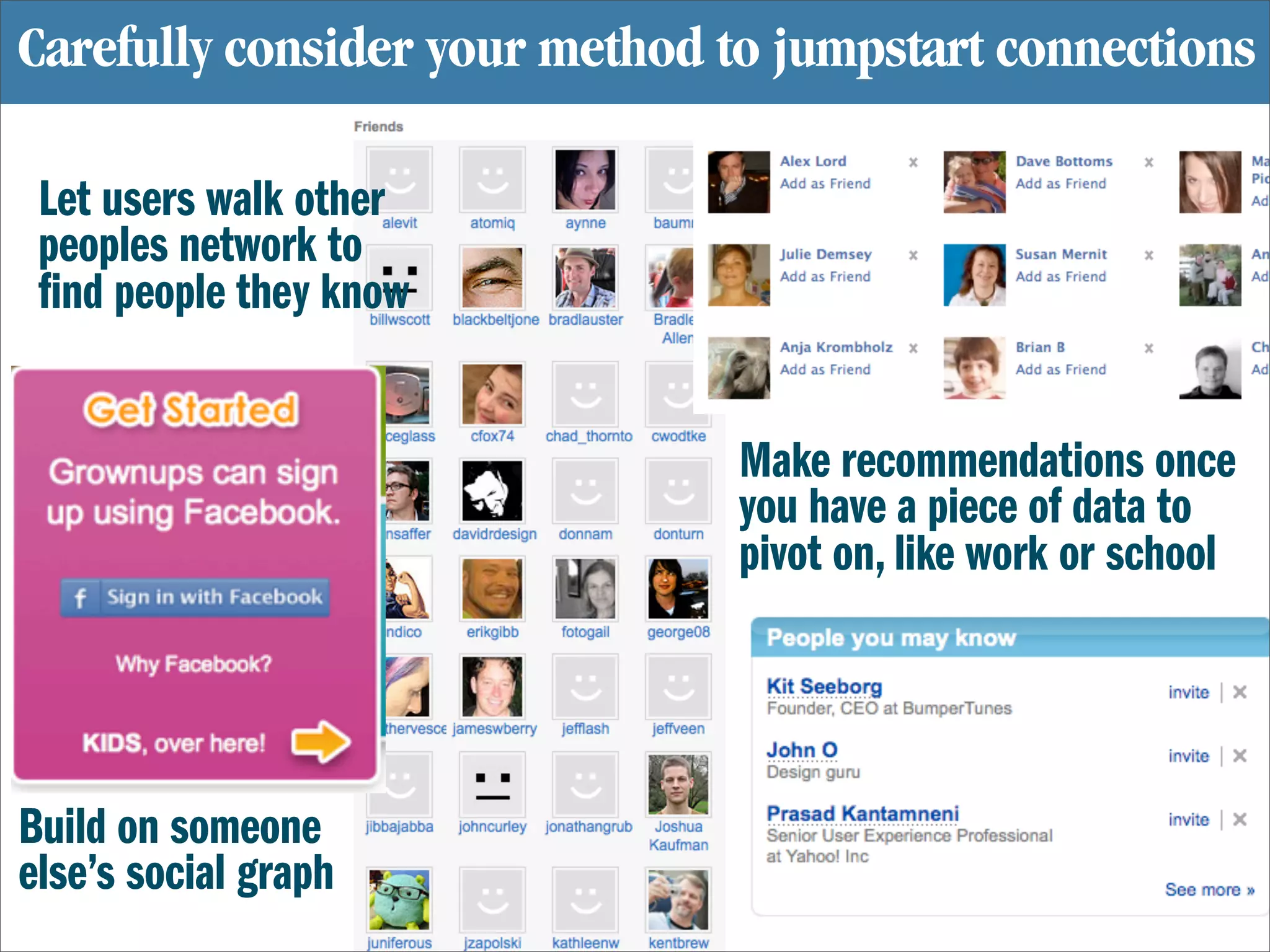 Carefully consider your method to jumpstart connections

 Let users walk other
 peoples network to
  nd people they know


                                Make recommendations once
                                you have a piece of data to
                                pivot on, like work or school




Build on someone
else’s social graph
 