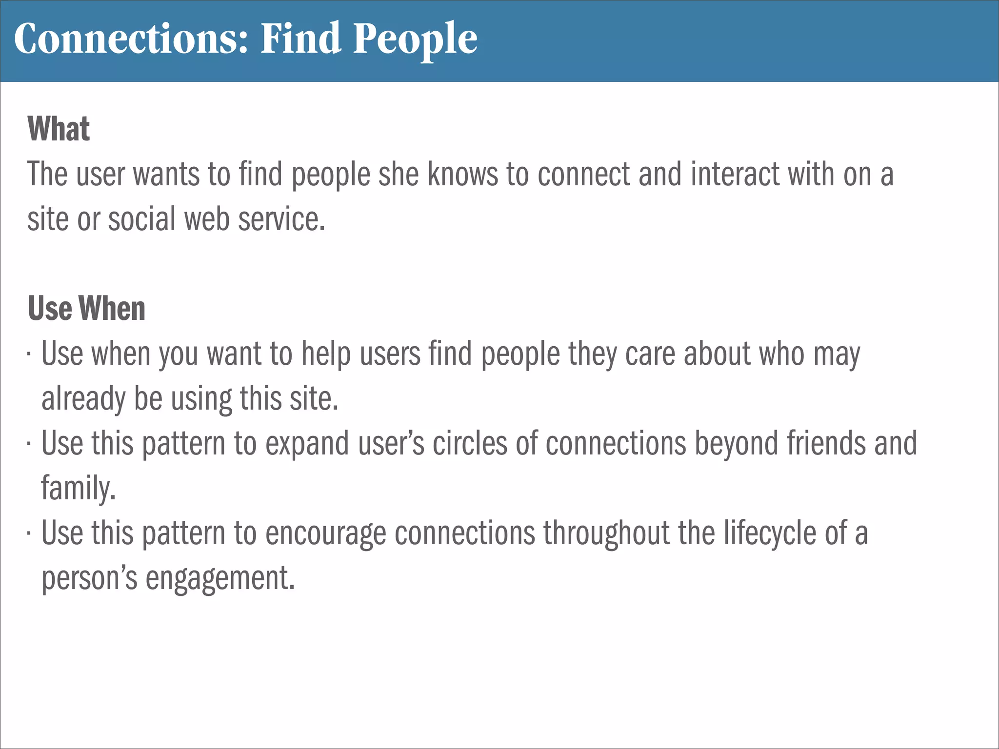 Connections: Find People
What
The user wants to nd people she knows to connect and interact with on a
site or social web service.

Use When
• Use when you want to help users nd people they care about who may
  already be using this site.
• Use this pattern to expand user’s circles of connections beyond friends and
  family.
• Use this pattern to encourage connections throughout the lifecycle of a
  person’s engagement.
 