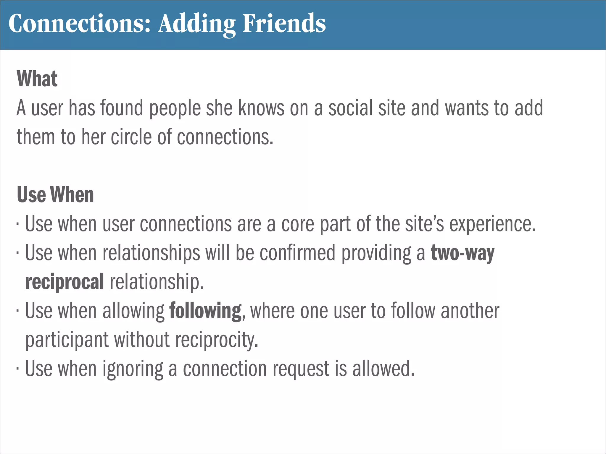 Connections: Adding Friends
What
A user has found people she knows on a social site and wants to add
them to her circle of connections.

Use When
• Use when user connections are a core part of the site’s experience.
• Use when relationships will be con rmed providing a two-way
  reciprocal relationship.
• Use when allowing following, where one user to follow another
  participant without reciprocity.
• Use when ignoring a connection request is allowed.
 