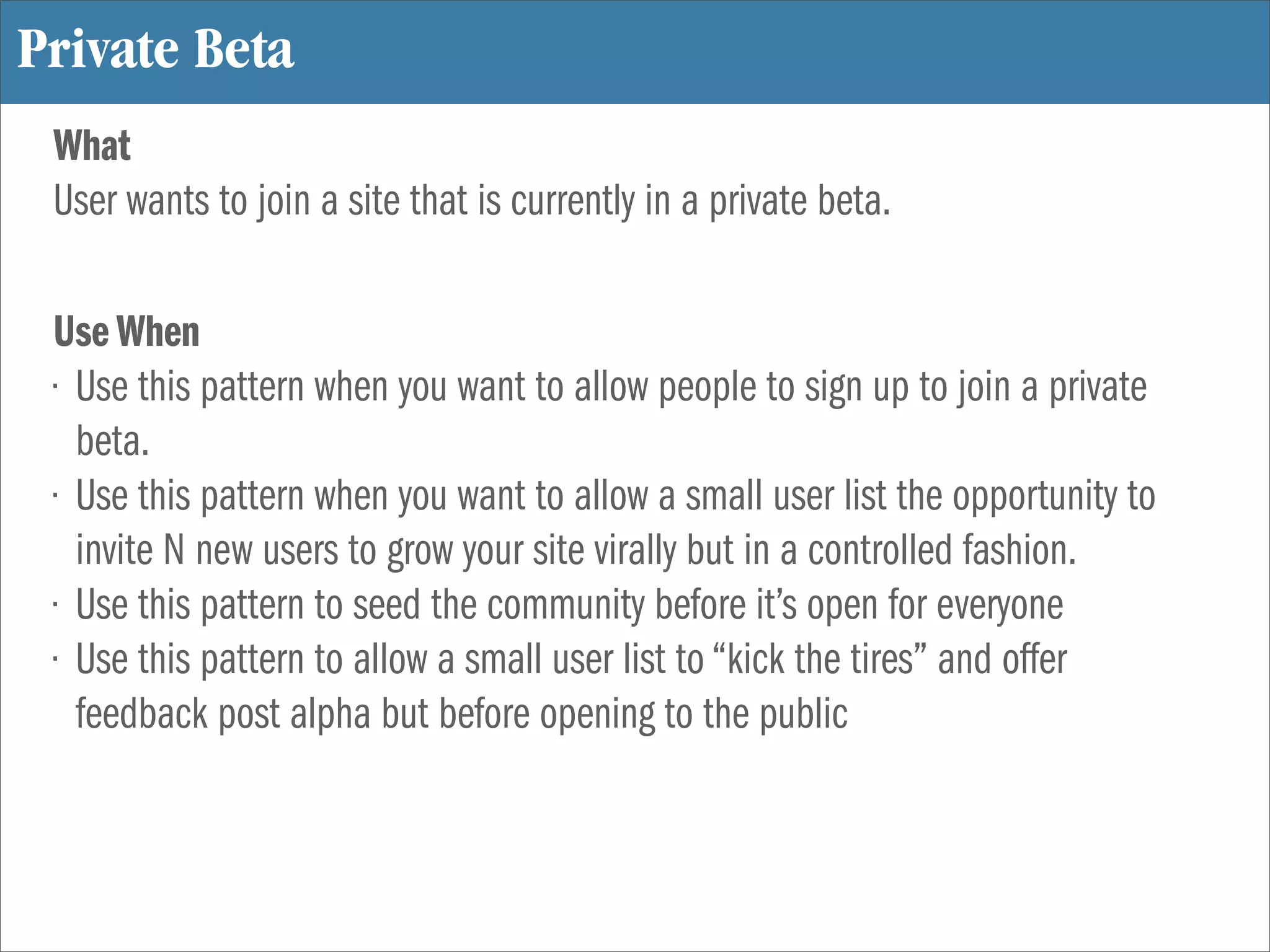 Private Beta
 What
 User wants to join a site that is currently in a private beta.

 Use When
 • Use this pattern when you want to allow people to sign up to join a private
   beta.
 • Use this pattern when you want to allow a small user list the opportunity to
   invite N new users to grow your site virally but in a controlled fashion.
 • Use this pattern to seed the community before it’s open for everyone
 • Use this pattern to allow a small user list to “kick the tires” and offer
   feedback post alpha but before opening to the public
 