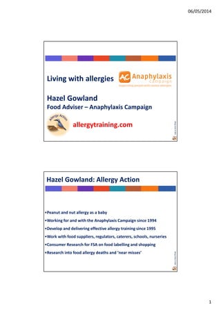 06/05/2014
1
AllergyAction©2014
Living with allergies
Hazel Gowland
Food Adviser – Anaphylaxis Campaign
allergytraining.com
AllergyAction©2014
Hazel Gowland: Allergy Action
•Peanut and nut allergy as a baby
•Working for and with the Anaphylaxis Campaign since 1994
•Develop and delivering effective allergy training since 1995
•Work with food suppliers, regulators, caterers, schools, nurseries
•Consumer Research for FSA on food labelling and shopping
•Research into food allergy deaths and ‘near misses’
 