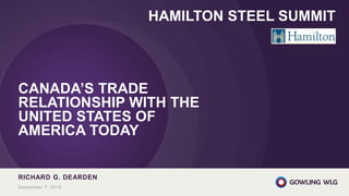 CANADA’S TRADE
RELATIONSHIP WITH THE
UNITED STATES OF
AMERICA TODAY
RICHARD G. DEARDEN
September 7, 2018
HAMILTON STEEL SUMMIT
 