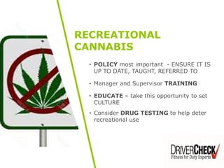 • POLICY most important - ENSURE IT IS
UP TO DATE, TAUGHT, REFERRED TO
• Manager and Supervisor TRAINING
• EDUCATE – take this opportunity to set
CULTURE
• Consider DRUG TESTING to help deter
recreational use
RECREATIONAL
CANNABIS
 