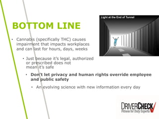 • Just because it’s legal, authorized
or prescribed does not
mean it’s safe
BOTTOM LINE
• Don’t let privacy and human rights override employee
and public safety
• An evolving science with new information every day
• Cannabis (specifically THC) causes
impairment that impacts workplaces
and can last for hours, days, weeks
 