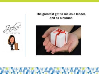 The greatest gift to me as a leader,
and as a human
 