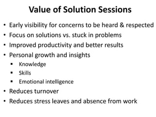 • Early visibility for concerns to be heard & respected
• Focus on solutions vs. stuck in problems
• Improved productivity and better results
• Personal growth and insights
 Knowledge
 Skills
 Emotional intelligence
• Reduces turnover
• Reduces stress leaves and absence from work
Value of Solution Sessions
 