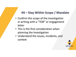 #4 – Stay Within Scope / Mandate
• Confirm the scope of the investigation
in writing with a “TOR” or engagement
letter
• This is the first consideration when
planning the investigation
• Understand the issues, incidents, and
context
 
