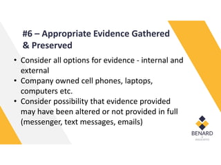 #6 – Appropriate Evidence Gathered
& Preserved
• Consider all options for evidence - internal and
external
• Company owned cell phones, laptops,
computers etc.
• Consider possibility that evidence provided
may have been altered or not provided in full
(messenger, text messages, emails)
 
