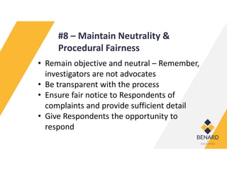 #8 – Maintain Neutrality &
Procedural Fairness
• Remain objective and neutral – Remember,
investigators are not advocates
• Be transparent with the process
• Ensure fair notice to Respondents of
complaints and provide sufficient detail
• Give Respondents the opportunity to
respond
 