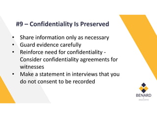 #9 – Confidentiality Is Preserved
• Share information only as necessary
• Guard evidence carefully
• Reinforce need for confidentiality -
Consider confidentiality agreements for
witnesses
• Make a statement in interviews that you
do not consent to be recorded
 