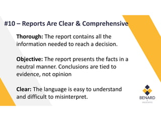 Thorough: The report contains all the
information needed to reach a decision.
Objective: The report presents the facts in a
neutral manner. Conclusions are tied to
evidence, not opinion
Clear: The language is easy to understand
and difficult to misinterpret.
#10 – Reports Are Clear & Comprehensive
 