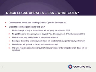 • Conservatives introduced “Making Ontario Open for Business Act”
• Expect to see changes back to “old” ESA
1. Minimum wage to stay at $14/hour and will not go up on January 1, 2019
2. No paid Personal Emergency Leave Days (3 PEL, 2 bereavement, 3 “family responsibility”)
3. Medical notes may be requested to substantiate absence
4. Equal pay depending on employment status will be abolished; but gender equity will remain
5. On-call rules will go back to the old 3-hour minimum; and
6. Old rules regarding calculation of public holiday (pro-rated and averaged over 20 days) will be
reinstated
QUICK LEGAL UPDATES – ESA – WHAT GOES?
67
 