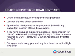 • Courts do not like ESA only employment agreements
• Look for any kind of non-conformity
• Agreements need protective language that if there is any
inadvertent violation of ESA, ESA governs
• If you have language that says “no notice or compensation for
cause”, make sure it has language that says, “unless otherwise
required by ESA” – otherwise, Court of Appeal says it violates
the ESA
• Get agreements every year and any time there is a critical high-
level offer
COURTS KEEP STRIKING DOWN CONTRACTS
70
 