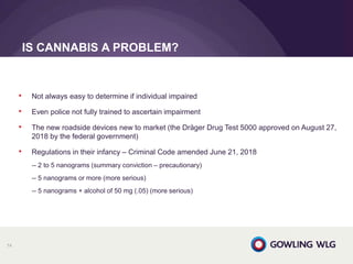 • Not always easy to determine if individual impaired
• Even police not fully trained to ascertain impairment
• The new roadside devices new to market (the Dräger Drug Test 5000 approved on August 27,
2018 by the federal government)
• Regulations in their infancy – Criminal Code amended June 21, 2018
-- 2 to 5 nanograms (summary conviction – precautionary)
-- 5 nanograms or more (more serious)
-- 5 nanograms + alcohol of 50 mg (.05) (more serious)
IS CANNABIS A PROBLEM?
74
 