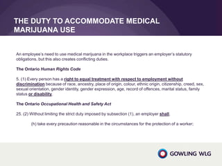 THE DUTY TO ACCOMMODATE MEDICAL
MARIJUANA USE
An employee’s need to use medical marijuana in the workplace triggers an employer’s statutory
obligations, but this also creates conflicting duties.
The Ontario Human Rights Code
5. (1) Every person has a right to equal treatment with respect to employment without
discrimination because of race, ancestry, place of origin, colour, ethnic origin, citizenship, creed, sex,
sexual orientation, gender identity, gender expression, age, record of offences, marital status, family
status or disability.
The Ontario Occupational Health and Safety Act
25. (2) Without limiting the strict duty imposed by subsection (1), an employer shall,
(h) take every precaution reasonable in the circumstances for the protection of a worker;
 