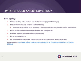 Have a policy:
1. Fitness for duty -- Use of drugs and alcohol at work (legal and non-legal)
2. Ensure that the focus of policy is health and safety
• Include all drugs that can cause impairment – prescription narcotics and painkillers, certain antihistamines
3. Focus on disclosure and avoidance of health and safety issues
4. Use best scientific evidence regarding impairment
5. Focus on performance
6. No zero tolerance! Get expert input and above all, don’t terminate without legal help!
Great resource: http://www.salotex.ca/wp-content/uploads/2014/10/Canadian-Model-v-5.0-October-
2014.pdf
WHAT SHOULD AN EMPLOYER DO?
80
 