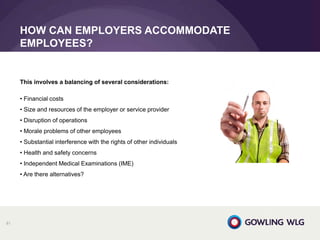 HOW CAN EMPLOYERS ACCOMMODATE
EMPLOYEES?
81
This involves a balancing of several considerations:
• Financial costs
• Size and resources of the employer or service provider
• Disruption of operations
• Morale problems of other employees
• Substantial interference with the rights of other individuals
• Health and safety concerns
• Independent Medical Examinations (IME)
• Are there alternatives?
 