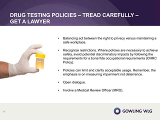DRUG TESTING POLICIES – TREAD CAREFULLY –
GET A LAWYER
88
• Balancing act between the right to privacy versus maintaining a
safe workplace.
• Recognize restrictions. Where policies are necessary to achieve
safety, avoid potential discriminatory impacts by following the
requirements for a bona fide occupational requirements (OHRC
Policy).
• Policies can limit and clarify acceptable usage. Remember, the
emphasis is on measuring impairment not deterrence.
• Open dialogue.
• Involve a Medical Review Officer (MRO).
 