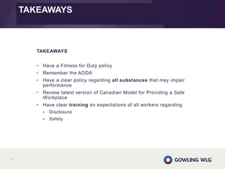 89
TAKEAWAYS
• Have a Fitness for Duty policy
• Remember the AODA
• Have a clear policy regarding all substances that may impair
performance
• Review latest version of Canadian Model for Providing a Safe
Workplace
• Have clear training on expectations of all workers regarding
 Disclosure
 Safety
TAKEAWAYS
TAKEAWAYS
 